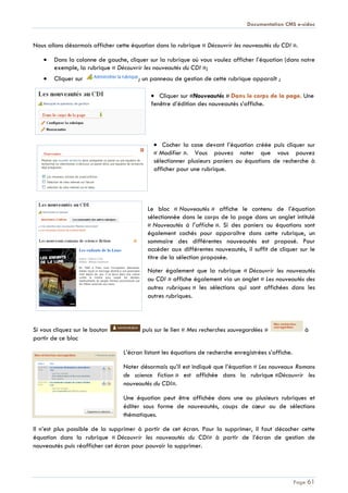 Documentation CMS e-sidoc
Page 61
Nous allons désormais afficher cette équation dans la rubrique « Découvrir les nouveautés du CDI ».
Dans la colonne de gauche, cliquer sur la rubrique où vous voulez afficher l’équation (dans notre
exemple, la rubrique « Découvrir les nouveautés du CDI »;
Cliquer sur ; un panneau de gestion de cette rubrique apparaît ;
Cliquer sur «Nouveautés » Dans le corps de la page. Une
fenêtre d’édition des nouveautés s’affiche.
Cocher la case devant l’équation créée puis cliquer sur
« Modifier ». Vous pouvez noter que vous pouvez
sélectionner plusieurs paniers ou équations de recherche à
afficher pour une rubrique.
Le bloc « Nouveautés » affiche le contenu de l’équation
sélectionnée dans le corps de la page dans un onglet intitulé
« Nouveautés à l’affiche ». Si des paniers ou équations sont
également cochés pour apparaître dans cette rubrique, un
sommaire des différentes nouveautés est proposé. Pour
accéder aux différentes nouveautés, il suffit de cliquer sur le
titre de la sélection proposée.
Noter également que la rubrique « Découvrir les nouveautés
au CDI » affiche également via un onglet « Les nouveautés des
autres rubriques » les sélections qui sont affichées dans les
autres rubriques.
Si vous cliquez sur le bouton puis sur le lien « Mes recherches sauvegardées » à
partir de ce bloc
L’écran listant les équations de recherche enregistrées s’affiche.
Noter désormais qu’il est indiqué que l’équation « Les nouveaux Romans
de science fiction » est affichée dans la rubrique «Découvrir les
nouveautés du CDI».
Une équation peut être affichée dans une ou plusieurs rubriques et
éditer sous forme de nouveautés, coups de cœur ou de sélections
thématiques.
Il n’est plus possible de la supprimer à partir de cet écran. Pour la supprimer, il faut décocher cette
équation dans la rubrique « Découvrir les nouveautés du CDI» à partir de l’écran de gestion de
nouveautés puis réafficher cet écran pour pouvoir la supprimer.
 