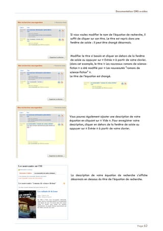 Documentation CMS e-sidoc
Page 62
Si vous voulez modifier le nom de l’équation de recherche, il
suffit de cliquer sur son titre. Le titre est repris dans une
fenêtre de saisie : il peut être changé désormais.
Modifier le titre si besoin et cliquer en dehors de la fenêtre
de saisie ou appuyer sur « Entrée » à partir de votre clavier.
(dans cet exemple, le titre « Les nouveaux romans de science-
fiction » a été modifié par « Les nouveautés "romans de
science-fiction" ».
Le titre de l’équation est changé.
Vous pouvez également ajouter une description de votre
équation en cliquant sur « Vide ». Pour enregistrer votre
description, cliquer en dehors de la fenêtre de saisie ou
appuyer sur « Entrée » à partir de votre clavier.
La description de votre équation de recherche s’affiche
désormais en dessous du titre de l’équation de recherche.
 
