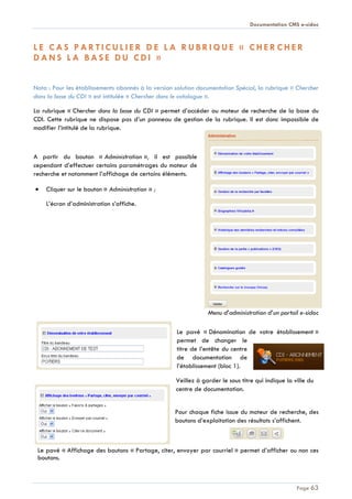 Documentation CMS e-sidoc
Page 63
L E C A S P A R T I C U L I E R D E L A R U B R I Q U E « C H E R C H E R
D A N S L A B A S E D U C D I »
Nota : Pour les établissements abonnés à la version solution documentation Spécial, la rubrique « Chercher
dans la base du CDI » est intitulée « Chercher dans le catalogue ».
La rubrique « Chercher dans la base du CDI » permet d’accéder au moteur de recherche de la base du
CDI. Cette rubrique ne dispose pas d’un panneau de gestion de la rubrique. Il est donc impossible de
modifier l’intitulé de la rubrique.
A partir du bouton « Administration », il est possible
cependant d’effectuer certains paramétrages du moteur de
recherche et notamment l’affichage de certains éléments.
Cliquer sur le bouton « Administration » ;
L’écran d’administration s’affiche.
Menu d’administration d’un portail e-sidoc
Le pavé « Dénomination de votre établissement »
permet de changer le
titre de l’entête du centre
de documentation de
l’établissement (bloc 1).
Veillez à garder le sous titre qui indique la ville du
centre de documentation.
Pour chaque fiche issue du moteur de recherche, des
boutons d’exploitation des résultats s’affichent.
Le pavé « Affichage des boutons « Partage, citer, envoyer par courriel » permet d’afficher ou non ces
boutons.
 