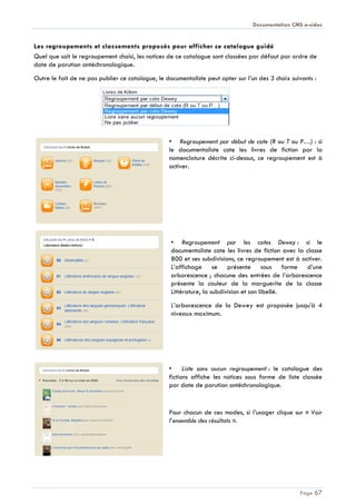 Documentation CMS e-sidoc
Page 67
Les regroupements et classements proposés pour afficher ce catalogue guidé
Quel que soit le regroupement choisi, les notices de ce catalogue sont classées par défaut par ordre de
date de parution antéchronologique.
Outre le fait de ne pas publier ce catalogue, le documentaliste peut opter sur l’un des 3 choix suivants :
• Regroupement par début de cote (R ou T ou P…) : si
le documentaliste cote les livres de fiction par la
nomenclature décrite ci-dessus, ce regroupement est à
activer.
• Regroupement par les cotes Dewey : si le
documentaliste cote les livres de fiction avec la classe
800 et ses subdivisions, ce regroupement est à activer.
L’affichage se présente sous forme d’une
arborescence ; chacune des entrées de l’arborescence
présente la couleur de la marguerite de la classe
Littérature, la subdivision et son libellé.
L’arborescence de la Dewey est proposée jusqu’à 4
niveaux maximum.
• Liste sans aucun regroupement : le catalogue des
fictions affiche les notices sous forme de liste classée
par date de parution antéchronologique.
Pour chacun de ces modes, si l’usager clique sur « Voir
l’ensemble des résultats ».
 