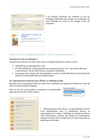 Documentation CMS e-sidoc
Page 68
Il est possible d’effectuer une recherche au sein du
catalogue guidé (dans cet exemple, nous recherchons les
livres fictionnels sur l’Irak) ou de changer l’ordre de
classement.
Précision sur le catalogue guidé « Livres documentaires »
Comment est créé ce catalogue ?
L’équation de recherche qui s’active pour créer ce catalogue répond aux critères suivants :
SUPPORT de la notice générale= Livre
ET TYPE_NATURE de la notice générale ne commençant pas par « fic » (les valeurs telles que
« Documentaire » de cet index sont par conséquent recherchées)
Et regroupé par le champ cote de l’exemplaire suivant la classification Dewey à l’exception des
fictions de la classe 800 Littérature (Belles-Lettres).
Les regroupements proposés pour afficher ce catalogue guidé
Quel que soit le regroupement choisi, les notices de ce catalogue sont classées par défaut par ordre de
date de parution antéchronologique.
Outre le fait de ne pas publier ce catalogue, Le documentaliste
peut opter sur l’un des 2 choix suivants :
• Regroupement par Cote Dewey : si le documentaliste cote les
livres documentaires avec la classification Dewey, ce
regroupement est à activer. L’affichage se présente sous forme
d’une arborescence ; chacune des entrées de l’arborescence
présente la couleur de la marguerite de la classe concernée, la
subdivision et son libellé.
 