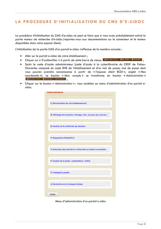 Documentation CMS e-sidoc
Page 6
L A P R O C E D U R E D ’ I N I T I A L I S A T I O N D U C M S D ’ E - S I D O C
La procédure d’initialisation du CMS d’e-sidoc ne peut se faire que si vous avez préalablement activé la
partie moteur de recherche d’e-sidoc (reportez-vous aux documentations sur le connecteur et le moteur
disponibles dans votre espace client).
L’initialisation de la partie CMS d’un portail e-sidoc s’effectue de la manière suivante :
Aller sur le portail e-sidoc de votre établissement ;
Cliquer sur « S’authentifier » à partir de cette barre de menus ;
Saisir le code d’accès administrateur (code d’accès à la cyberlibrairie du CRDP de Poitou-
Charentes composé du code RNE de l’établissement et d’un mot de passe, mot de passe dont
vous pouvez prendre connaissance à partir de « l’espace client BCDI », onglet « Mes
coordonnés »). Le bouton « Mon compte » se transforme en bouton « Administration »
;
Cliquer sur le bouton « Administration » : vous accédez au menu d’administration d’un portail e-
sidoc.
Menu d’administration d’un portail e-sidoc
 