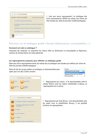 Documentation CMS e-sidoc
Page 69
• Liste sans aucun regroupement : le catalogue des
livres documentaires affiche les notices sous forme de
liste classée par date de parution antéchronologique.
Précision sur le catalogue guidé « Usuels (dictionnaires, encyclopédies…»
Comment est créé ce catalogue ?
L’équation de recherche va rechercher les valeurs Atlas ou Dictionnaire ou Encyclopédie ou Répertoire,
annuaire du champ Nature en notice générale.
Les regroupements proposés pour afficher ce catalogue guidé
Quel que soit le regroupement choisi, les notices de ce catalogue sont classées par défaut par ordre de
date de parution antéchronologique.
Outre le fait de ne pas publier ce catalogue, Le documentaliste peut
opter pour l’un des 2 choix suivants :
• Regroupement par nature : si le documentaliste saisit le
champ Nature avec les valeurs mentionnées ci-dessus, ce
regroupement est à activer.
• Regroupement par Cote Dewey : si le documentaliste cote
les usuels avec la classification Dewey, il est possible
d’activer ce regroupement.
 