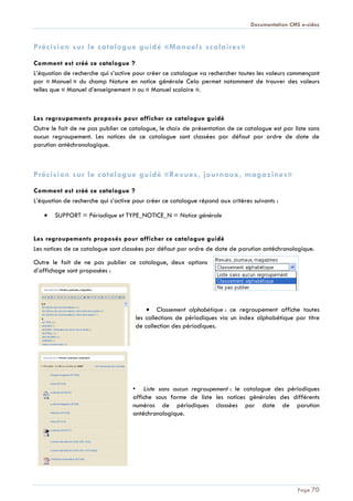 Documentation CMS e-sidoc
Page 70
Précision sur le catalogue guidé «Manuels scolaires»
Comment est créé ce catalogue ?
L’équation de recherche qui s’active pour créer ce catalogue va rechercher toutes les valeurs commençant
par « Manuel » du champ Nature en notice générale Cela permet notamment de trouver des valeurs
telles que « Manuel d’enseignement » ou « Manuel scolaire ».
Les regroupements proposés pour afficher ce catalogue guidé
Outre le fait de ne pas publier ce catalogue, le choix de présentation de ce catalogue est par liste sans
aucun regroupement. Les notices de ce catalogue sont classées par défaut par ordre de date de
parution antéchronologique.
Précision sur le catalogue guidé «Revues, journaux, magazines»
Comment est créé ce catalogue ?
L’équation de recherche qui s’active pour créer ce catalogue répond aux critères suivants :
SUPPORT = Périodique et TYPE_NOTICE_N = Notice générale
Les regroupements proposés pour afficher ce catalogue guidé
Les notices de ce catalogue sont classées par défaut par ordre de date de parution antéchronologique.
Outre le fait de ne pas publier ce catalogue, deux options
d’affichage sont proposées :
Classement alphabétique : ce regroupement affiche toutes
les collections de périodiques via un index alphabétique par titre
de collection des périodiques.
• Liste sans aucun regroupement : le catalogue des périodiques
affiche sous forme de liste les notices générales des différents
numéros de périodiques classées par date de parution
antéchronologique.
 