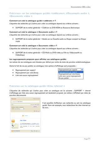 Documentation CMS e-sidoc
Page 71
Précisions sur les catalogues guidés «cédéroms», «Documents audio »,
«Documents vidéo »
Comment est créé le catalogue guidé « cédéroms » ?
L’équation de recherche qui s’active pour créer ce catalogue répond aux critères suivants :
SUPPORT de la notice générale = Cédérom ou DVD-ROM ou Ressource électronique
Comment est créé le catalogue « Documents audio » ?
L’équation de recherche qui s’active pour créer ce catalogue répond aux critères suivants :
SUPPORT de la notice générale = Bande son ou Cassette audio ou Disque compact ou Disque
vinyle
Comment est créé le catalogue « Documents vidéo » ?
L’équation de recherche qui s’active pour créer ce catalogue répond aux critères suivants :
SUPPORT de la notice générale = CD-Photo ou DVD-vidéo ou Film ou Vidéocassette ou
Vidéodisque
Les regroupements proposés pour afficher ces catalogues guidés
Les notices de ces catalogues sont classées par défaut par ordre de date de parution antéchronologique.
Outre le fait de ne pas publier ce catalogue, trois options d’affichage sont proposées :
Regroupement par support
Regroupement par cote Dewey
Liste sans aucun regroupement
Précision sur le catalogue guidé «Sites internet »
L’équation de recherche qui s’active pour créer ce catalogue est la suivante : SUPPORT = internet
L’affichage par liste sans aucun regroupement est seulement proposé. Les notices s’affichent par date de
parution décroissante.
Il est possible d’effectuer une recherche au sein du catalogue
guidé. Dans cet exemple, nous recherchons les sites internet sur
les ours.
 