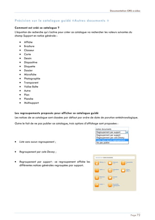 Documentation CMS e-sidoc
Page 72
Précision sur le catalogue guidé «Autres documents »
Comment est créé ce catalogue ?
L’équation de recherche qui s’active pour créer ce catalogue va rechercher les valeurs suivantes du
champ Support en notice générale :
Affiche
Brochure
Classeur
Carte
Dessin
Diapositive
Disquette
Dossier
Microfiche
Photographie
Transparent
Valise Boîte
Autre
Plan
Planche
Multisupport
Les regroupements proposés pour afficher ce catalogue guidé
Les notices de ce catalogue sont classées par défaut par ordre de date de parution antéchronologique.
Outre le fait de ne pas publier ce catalogue, trois options d’affichage sont proposées :
Liste sans aucun regroupement ;
Regroupement par cote Dewey ;
Regroupement par support : ce regroupement affiche les
différentes notices générales regroupées par support.
 