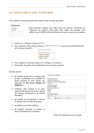 Documentation CMS e-sidoc
Page 73
L A C R E A T I O N D ’ U N E R U B R I Q U E
Une ou plusieurs rubriques peuvent être créées à partir du menu de gauche.
Dans l’exemple ci-dessus, nous allons créer une rubrique « S’informer sur
l’éducation aux médias ». Nous allons donc utiliser une rubrique « non
définie » par le CRDP de Poitou-Charentes, marquée en gris car non publiée.
Cliquer sur « Rubrique s’informer sur 5 » ;
Pour administrer cette rubrique, cliquer sur , un panneau d’administration de
cette rubrique apparaît ;
Pour configurer la rubrique, cliquer sur « Configurer la rubrique » ;
Une fenêtre de gestion de la configuration d’une rubrique apparaît.
Ce menu permet :
de modifier le titre de la rubrique dans
le bloc 4 (affichage de la colonne de
droite proposant le menu d’accès aux
rubriques). Le titre d’une rubrique est
obligatoire ;
d’affecter cette rubrique à un autre
espace d’information (voir point « gestion
des espaces d’information » du présent
document) ;
de modifier ou de supprimer le titre de
la rubrique dans le corps de la page ;
de publier ou non cette rubrique ;
de modifier, supprimer ou ajouter un
texte d’introduction de la rubrique
Fenêtre de configuration d’une rubrique
 