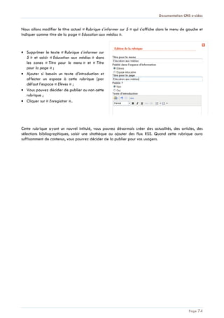 Documentation CMS e-sidoc
Page 74
Nous allons modifier le titre actuel « Rubrique s’informer sur 5 » qui s’affiche dans le menu de gauche et
indiquer comme titre de la page « Education aux médias ».
Supprimer le texte « Rubrique s’informer sur
5 » et saisir « Education aux médias » dans
les zones « Titre pour le menu » et « Titre
pour la page » ;
Ajouter si besoin un texte d’introduction et
affecter un espace à cette rubrique (par
défaut l’espace « Elèves » ;
Vous pouvez décider de publier ou non cette
rubrique ;
Cliquer sur « Enregistrer »..
Cette rubrique ayant un nouvel intitulé, vous pouvez désormais créer des actualités, des articles, des
sélections bibliographiques, saisir une sitothèque ou ajouter des flux RSS. Quand cette rubrique aura
suffisamment de contenus, vous pourrez décider de la publier pour vos usagers.
 