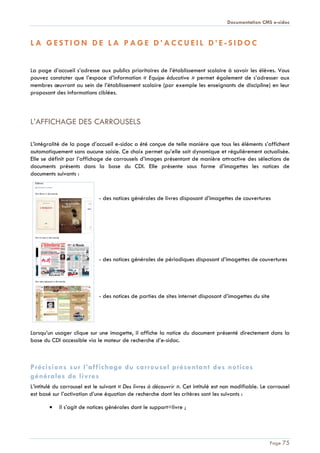 Documentation CMS e-sidoc
Page 75
L A G E S T I O N D E L A P A G E D ’ A C C U E I L D ’ E - S I D O C
La page d’accueil s’adresse aux publics prioritaires de l’établissement scolaire à savoir les élèves. Vous
pouvez constater que l’espace d’information « Equipe éducative » permet également de s’adresser aux
membres œuvrant au sein de l’établissement scolaire (par exemple les enseignants de discipline) en leur
proposant des informations ciblées.
L’AFFICHAGE DES CARROUSELS
L’intégralité de la page d’accueil e-sidoc a été conçue de telle manière que tous les éléments s’affichent
automatiquement sans aucune saisie. Ce choix permet qu’elle soit dynamique et régulièrement actualisée.
Elle se définit par l’affichage de carrousels d’images présentant de manière attractive des sélections de
documents présents dans la base du CDI. Elle présente sous forme d’imagettes les notices de
documents suivants :
- des notices générales de livres disposant d’imagettes de couvertures
- des notices générales de périodiques disposant d’imagettes de couvertures
- des notices de parties de sites internet disposant d’imagettes du site
Lorsqu’un usager clique sur une imagette, il affiche la notice du document présenté directement dans la
base du CDI accessible via le moteur de recherche d’e-sidoc.
Précisions sur l’affichage du carrousel présentant des notices
générales de livres
L’intitulé du carrousel est le suivant « Des livres à découvrir ». Cet intitulé est non modifiable. Le carrousel
est basé sur l’activation d’une équation de recherche dont les critères sont les suivants :
il s’agit de notices générales dont le support=livre ;
 