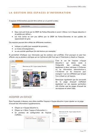 Documentation CMS e-sidoc
Page 77
L A G E S T I O N D E S E S P A C E S D ’ I N F O R M A T I O N
5 espaces d’informations peuvent être activés sur un portail e-sidoc.
Deux sont pré livrés par le CRDP de Poitou-Charentes à savoir « Elèves » et « Equipe éducative »
et publiés par défaut ;
Les trois autres ne sont pas définis par le CRDP de Poitou-Charentes et non publiés (ils
apparaissent en gris).
Ces espaces peuvent être utilisés de différentes manières :
indiquer un public (par exemple les parents) ;
un niveau d’enseignement ;
ou une activité spécifique (Un club lecture par exemple).
Ils permettent d’indiquer aux internautes que les contenus sont profilisés. C’est pourquoi on peut leur
affecter une ou plusieurs rubriques qui ne s’activeront côté front que si l’internaute a cliqué sur l’espace.
C’est le cas de l’espace « Equipe
éducative » qui donne accès à
l’intégralité des rubriques mais
également à deux rubriques « S’informer
sur les informations administratives »,
« S’informer sur les ressources pour
enseigner » qui ne s’affichent que lorsque
l’on a cliqué sur cet espace.
Remarquer également que les carrousels
de la page d’accueil s’affichent
également sur ces espaces particuliers
afin d’éviter que les pages d’accueil de
ces espaces ne soient vides.
MODIFIER UN ESPACE
Dans l’exemple ci-dessous, nous allons modifier l’espace « Equipe éducative » pour ajouter sur sa page
d’accueil des informations supplémentaires.
Cliquer sur « Equipe éducative »;
Cliquer sur « Gérer l’espace d’information » ;
Un panneau de configuration de l’espace
s’affiche ;
 