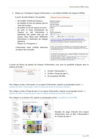 Documentation CMS e-sidoc
Page 78
Cliquer sur « Configurer l’espace d’information » ; une fenêtre d’édition de l’espace s’affiche.
A partir de cette fenêtre, il est possible :
- de modifier l’intitulé de l’espace ;
- de modifier le titre de l’espace dans le
corps de la page ;
- de publier ou non cet espace en front ;
- de saisir un texte d’introduction de
l’espace ou des informations à
destination des publics visés par cet
espace. Nous allons saisir différentes
informations à destination de l’équipe
éducative.
- Cliquer sur « Enregistrer ».
L’information saisie s’affiche désormais
au-dessus des carrousels.
A partir de l’écran de gestion de l’espace d’information, vous avez la possibilité d’ajouter dans la
colonne de droite :
Un bloc « Nouveautés » ;
Un Bloc « Coups de cœur » ,
Un ou plusieurs fils RSS.
Pour intégrer un bloc « Nouveautés » à un espace d’information, reporter au paragraphe suivant : La
création d'un Bloc « Nouveautés » dans la colonne de droite au sein d'une rubrique ;
Pour intégrer un bloc « Coups de cœur » à un espace d’information, reporter au paragraphe suivant : La
création d'un Bloc « Coups de cœur » dans la colonne de droite au sein d'une rubrique ;
Pour intégrer un ou plusieurs fils, reporter au paragraphe suivant : La publication de fils RSS.
Exemple de page d’accueil d’un espace
d’information avec un bloc « Nouveautés »
et « Coups de cœur ».
 