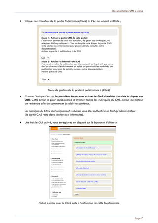Documentation CMS e-sidoc
Page 7
Cliquer sur « Gestion de la partie Publications (CMS) ». L’écran suivant s’affiche ;
Menu de gestion de la partie « publications » (CMS)
Comme l’indique l’écran, la première étape pour activer le CMS d’e-sidoc consiste à cliquer sur
OUI. Cette action a pour conséquence d’afficher toutes les rubriques du CMS autour du moteur
de recherche afin de commencer à saisir vos contenus.
Les rubriques du CMS sont uniquement visibles si vous êtes authentifié en tant qu’administrateur
(la partie CMS reste donc cachée aux internautes).
Une fois le OUI activé, vous enregistrez en cliquant sur le bouton « Valider » ;
Portail e-sidoc avec le CMS suite à l’activation de cette fonctionnalité
 