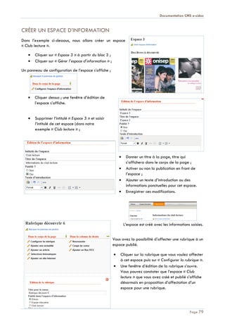 Documentation CMS e-sidoc
Page 79
CRÉER UN ESPACE D’INFORMATION
Dans l’exemple ci-dessous, nous allons créer un espace
« Club lecture ».
Cliquer sur « Espace 3 » à partir du bloc 3 ;
Cliquer sur « Gérer l’espace d’information » ;
Un panneau de configuration de l’espace s’affiche ;
Cliquer dessus ; une fenêtre d’édition de
l’espace s’affiche.
Supprimer l’intitulé « Espace 3 » et saisir
l’intitulé de cet espace (dans notre
exemple « Club lecture » ;
Donner un titre à la page, titre qui
s’affichera dans le corps de la page ;
Activer ou non la publication en front de
l’espace ;
Ajouter un texte d’introduction ou des
informations ponctuelles pour cet espace.
Enregistrer ces modifications.
L’espace est créé avec les informations saisies.
Vous avez la possibilité d’affecter une rubrique à un
espace publié.
Cliquer sur la rubrique que vous voulez affecter
à cet espace puis sur « Configurer la rubrique ».
Une fenêtre d’édition de la rubrique s’ouvre.
Vous pouvez constater que l’espace « Club
lecture » que vous avez créé et publié s’affiche
désormais en proposition d’affectation d’un
espace pour une rubrique.
 