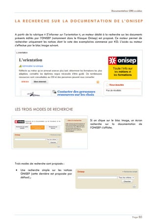 Documentation CMS e-sidoc
Page 80
L A R E C H E R C HE S U R L A D O C U M E N T A T I O N D E L ’ O N I S E P
A partir de la rubrique « S’informer sur l’orientation », un moteur dédié à la recherche sur les documents
présents édités par l’ONISEP (notamment dans le Kiosque Onisep) est proposé. Ce moteur permet de
rechercher uniquement les notices dont la cote des exemplaires commence par KO. L’accès au moteur
s’effectue par le bloc image suivant.
LES TROIS MODES DE RECHERCHE
Si on clique sur le bloc image, un écran
recherche sur la documentation de
l’ONISEP s’affiche.
Trois modes de recherche sont proposés :
Une recherche simple sur les notices
ONISEP (cette dernière est proposée par
défaut) ;
 