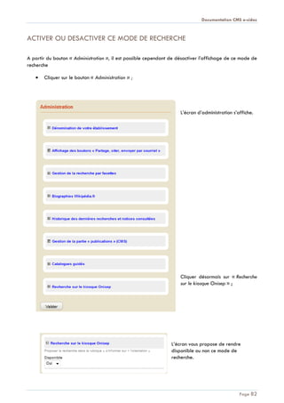 Documentation CMS e-sidoc
Page 82
ACTIVER OU DESACTIVER CE MODE DE RECHERCHE
A partir du bouton « Administration », il est possible cependant de désactiver l’affichage de ce mode de
recherche
Cliquer sur le bouton « Administration » ;
L’écran d’administration s’affiche.
Cliquer désormais sur « Recherche
sur le kiosque Onisep » ;
L’écran vous propose de rendre
disponible ou non ce mode de
recherche.
 