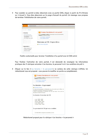 Documentation CMS e-sidoc
Page 8
Pour accéder au portail e-sidoc désormais avec sa partie CMS, cliquer à partir du fil d’Ariane
sur « Accueil ». Vous êtes désormais sur la page d’accueil du portail. Un message vous propose
de terminer l’initialisation de votre portail.
Fenêtre contextuelle pour terminer l’installation d’un portail avec le CMS activé
Pour finaliser l’activation de votre portail, il est demandé de renseigner les informations
pratiques des 2 rubriques suivantes « Les horaires, le personnel » et « Les conditions de prêt ».
Cliquer sur le lien « Les horaires Ŕ le personnel ». Le contenu de cette rubrique s’affiche. Un
rédactionnel vous est proposé : vous pouvez le modifier en partie ou complètement.
Rédactionnel proposé pour la rubrique « Les horaires Ŕ le personnel »
 