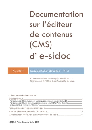 © CRDP de Poitou-Charentes, février 2011
Documentation
sur l’éditeur
de contenus
(CMS)
d’ e-sidoc
Mars 2011 Documentation détaillée Ŕ V1.1
Ce document présente une description détaillée du
fonctionnement de l’éditeur de contenus (CMS) d’e-sidoc.
CONFIGURATION MINIMALE REQUISE......................................................................................................................3
CHOIX EDITORIAUX........................................................................................................................................................4
PROPOSER UN SITE DE CDI PRÉ STRUCTURÉ AVEC DES RUBRIQUES CORRESPONDANT AUX ACTIVITÉS D’UN CDI ............................................ 4
PROPOSER UN SITE DE CDI AVEC DES CONTENUS CLEFS EN MAIN LIVRES PAR LE CRDP DE POITOU-CHARENTES .......................................... 4
UN OUTIL D’ÉDITION DE CONTENUS ADAPTÉ ET SIMPLIFIÉ................................................................................................................................ 4
L’ORGANISATION DE L’INFORMATION D’E-SIDOC ...............................................................................................5
LA PROCEDURE D’INITIALISATION DU CMS D’E-SIDOC.........................................................................................6
LA PROCEDURE DE PUBLICATION SUR INTERNET DU CMS D’E-SIDOC............................................................11
 