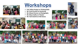 Workshops
 Prof. Milan Pandya on Thinking Skills
 Mr. Punit Purohit on Anchoring
 Mr. Dhaval Parmar on Photography
 Mr. Maun Sadhu on Theatre
 Mr. Yash Solanki on Folk Dance
 