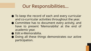 Our Responsibilities…
● To keep the record of each and every curricular
and co-curricular activities throughout the year.
● Committee has to document every activity, and
have to present ‘Memorabilia’ at the end of
academic year.
● Edit e-Memorabilia.
● Doing all these things demonstrates our active
participation.
 