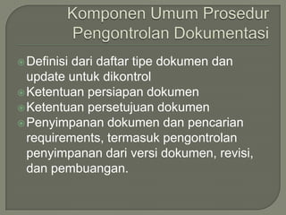  Definisidari daftar tipe dokumen dan
  update untuk dikontrol
 Ketentuan persiapan dokumen
 Ketentuan persetujuan dokumen
 Penyimpanan dokumen dan pencarian
  requirements, termasuk pengontrolan
  penyimpanan dari versi dokumen, revisi,
  dan pembuangan.
 