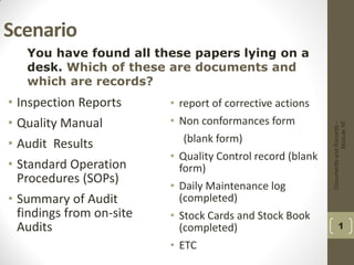 DocumentsandRecords-
Module16
1
Scenario
• Inspection Reports
• Quality Manual
• Audit Results
• Standard Operation
Procedures (SOPs)
• Summary of Audit
findings from on-site
Audits
• report of corrective actions
• Non conformances form
(blank form)
• Quality Control record (blank
form)
• Daily Maintenance log
(completed)
• Stock Cards and Stock Book
(completed)
• ETC
You have found all these papers lying on a
desk. Which of these are documents and
which are records?
 