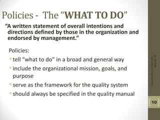 DocumentsandRecords-
Module16
10
Policies - The “WHAT TO DO”
“A written statement of overall intentions and
directions defined by those in the organization and
endorsed by management.”
Policies:
tell “what to do” in a broad and general way
include the organizational mission, goals, and
purpose
serve as the framework for the quality system
should always be specified in the quality manual
 