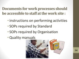 14
Documents for work processes should
be accessible to staff at the work site :
• instructions on performing activities
• SOPs required by Standard
• SOPs required by Organisation
• Quality manuals
 