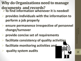 Why do Organizations need to manage
documents and records?
To find information whenever it is needed!
 provides individuals with the information to
perform a job properly
 ensure permanence irrespective of personnel
change/turnover
 provide concise set of requirements
 facilitate consistency of quality activities
 facilitate monitoring activities and
 quality system audits
DocumentsandRecords-
Module16
2
 