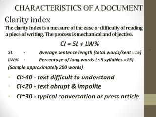 5
Clarity index
Theclarityindexisameasureoftheeaseordifficultyofreading
apieceofwriting.Theprocessismechanicalandobjective.
CI = SL + LW%
SL - Average sentence length (total words/sent =15)
LW% - Percentage of long words ( ≤3 syllables =15)
(Sample approximately 200 words)
• CI>40 - text difficult to understand
• CI<20 - text abrupt & impolite
• CI~30 - typical conversation or press article
CHARACTERISTICS OF A DOCUMENT
 