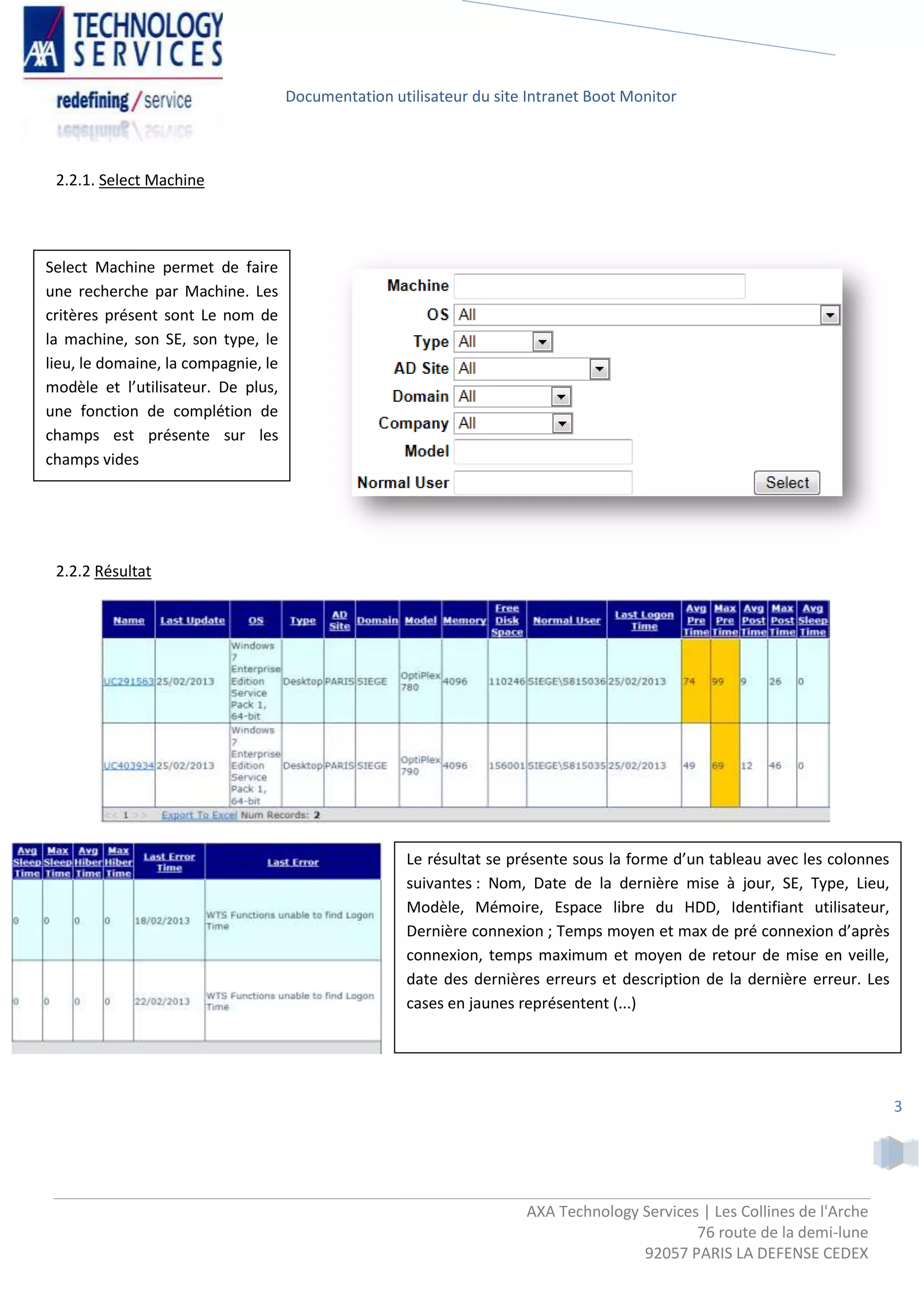 Documentation utilisateur du site Intranet Boot Monitor



 2.2.1. Select Machine




Select Machine permet de faire
une recherche par Machine. Les
critères présent sont Le nom de
la machine, son SE, son type, le
lieu, le domaine, la compagnie, le
modèle et l’utilisateur. De plus,
une fonction de complétion de
champs est présente sur les
champs vides




 2.2.2 Résultat




                                                      Le résultat se présente sous la forme d’un tableau avec les colonnes
                                                      suivantes : Nom, Date de la dernière mise à jour, SE, Type, Lieu,
                                                      Modèle, Mémoire, Espace libre du HDD, Identifiant utilisateur,
                                                      Dernière connexion ; Temps moyen et max de pré connexion d’après
                                                      connexion, temps maximum et moyen de retour de mise en veille,
                                                      date des dernières erreurs et description de la dernière erreur. Les
                                                      cases en jaunes représentent (...)




                                                                                                                             3




                                                                      AXA Technology Services | Les Collines de l'Arche
                                                                                             76 route de la demi-lune
                                                                                     92057 PARIS LA DEFENSE CEDEX
 