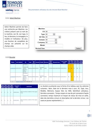 Documentation utilisateur du site Intranet Boot Monitor



 2.2.1. Select Machine




Select Machine permet de faire
une recherche par Machine. Les
critères présent sont Le nom de
la machine, son SE, son type, le
lieu, le domaine, la compagnie, le
modèle et l’utilisateur. De plus,
une fonction de complétion de
champs est présente sur les
champs vides




 2.2.2 Résultat




                                                      Le résultat se présente sous la forme d’un tableau avec les colonnes
                                                      suivantes : Nom, Date de la dernière mise à jour, SE, Type, Lieu,
                                                      Modèle, Mémoire, Espace libre du HDD, Identifiant utilisateur,
                                                      Dernière connexion ; Temps moyen et max de pré connexion d’après
                                                      connexion, temps maximum et moyen de retour de mise en veille,
                                                      date des dernières erreurs et description de la dernière erreur. Les
                                                      cases en jaunes représentent (...)




                                                                                                                             3




                                                                      AXA Technology Services | Les Collines de l'Arche
                                                                                             76 route de la demi-lune
                                                                                     92057 PARIS LA DEFENSE CEDEX
 