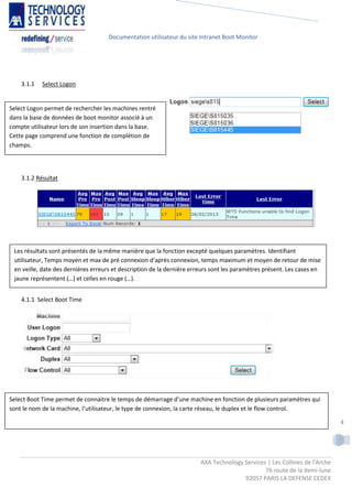 Documentation utilisateur du site Intranet Boot Monitor




    3.1.1   Select Logon


Select Logon permet de rechercher les machines rentré
dans la base de données de boot monitor associé à un
compte utilisateur lors de son insertion dans la base.
Cette page comprend une fonction de complétion de
champs.




    3.1.2 Résultat




 Les résultats sont présentés de la même manière que la fonction excepté quelques paramètres. Identifiant
 utilisateur, Temps moyen et max de pré connexion d’après connexion, temps maximum et moyen de retour de mise
 en veille, date des dernières erreurs et description de la dernière erreurs sont les paramètres présent. Les cases en
 jaune représentent (…) et celles en rouge (…).


    4.1.1 Select Boot Time




Select Boot Time permet de connaitre le temps de démarrage d’une machine en fonction de plusieurs paramètres qui
sont le nom de la machine, l’utilisateur, le type de connexion, la carte réseau, le duplex et le flow control.

                                                                                                                            4




                                                                        AXA Technology Services | Les Collines de l'Arche
                                                                                               76 route de la demi-lune
                                                                                       92057 PARIS LA DEFENSE CEDEX
 
