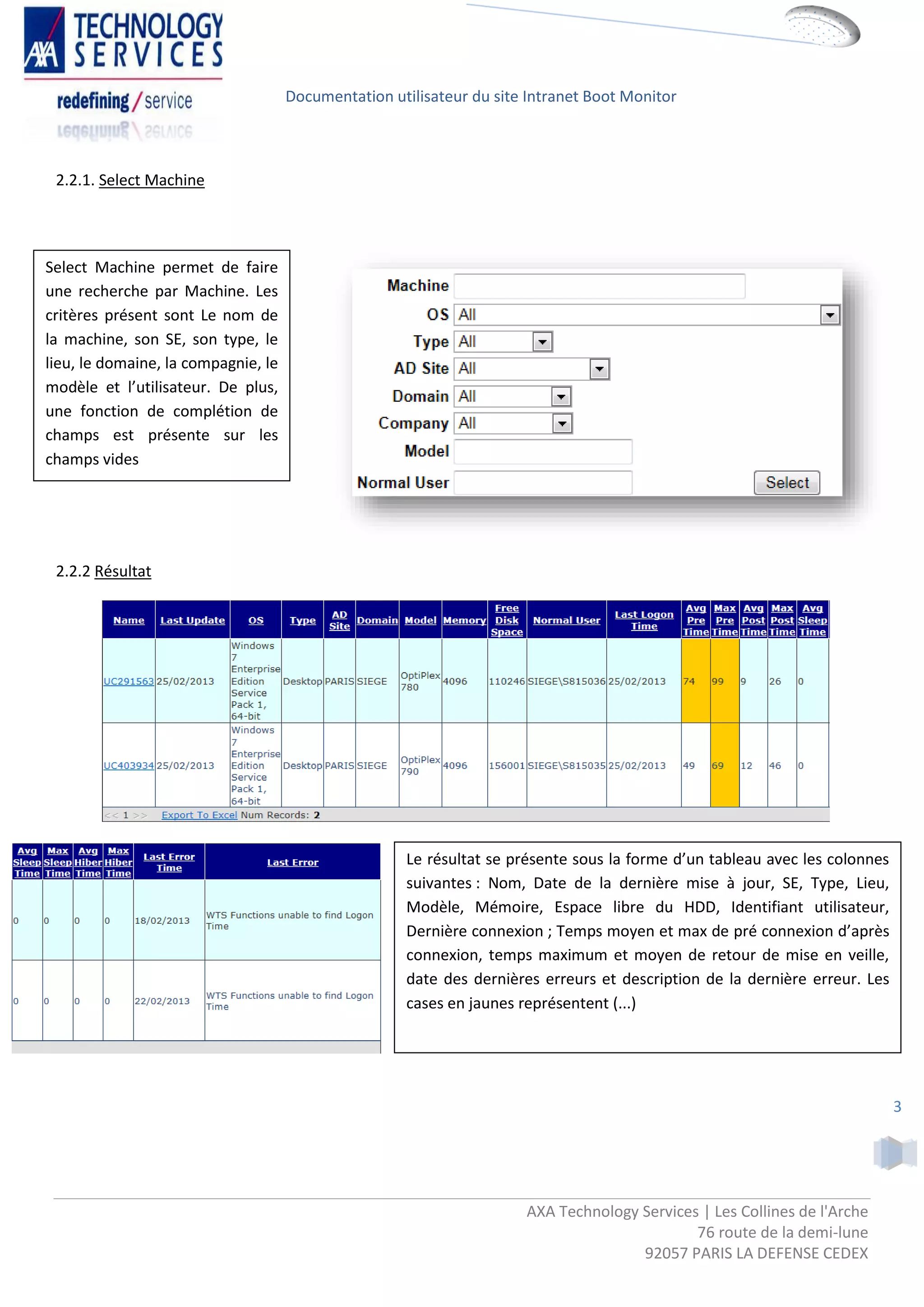 Documentation utilisateur du site Intranet Boot Monitor



 2.2.1. Select Machine




Select Machine permet de faire
une recherche par Machine. Les
critères présent sont Le nom de
la machine, son SE, son type, le
lieu, le domaine, la compagnie, le
modèle et l’utilisateur. De plus,
une fonction de complétion de
champs est présente sur les
champs vides




 2.2.2 Résultat




                                                     Le résultat se présente sous la forme d’un tableau avec les colonnes
                                                     suivantes : Nom, Date de la dernière mise à jour, SE, Type, Lieu,
                                                     Modèle, Mémoire, Espace libre du HDD, Identifiant utilisateur,
                                                     Dernière connexion ; Temps moyen et max de pré connexion d’après
                                                     connexion, temps maximum et moyen de retour de mise en veille,
                                                     date des dernières erreurs et description de la dernière erreur. Les
                                                     cases en jaunes représentent (...)




                                                                                                                            3




                                                                      AXA Technology Services | Les Collines de l'Arche
                                                                                             76 route de la demi-lune
                                                                                     92057 PARIS LA DEFENSE CEDEX
 