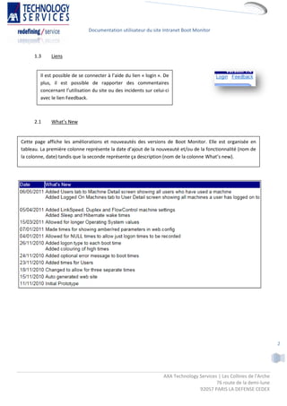 Documentation utilisateur du site Intranet Boot Monitor



      1.3    Liens


        Il est possible de se connecter à l’aide du lien « login ». De
        plus, il est possible de rapporter des commentaires
        concernant l’utilisation du site ou des incidents sur celui-ci
        avec le lien Feedback.



      2.1    What’s New


Cette page affiche les améliorations et nouveautés des versions de Boot Monitor. Elle est organisée en
tableau. La première colonne représente la date d’ajout de la nouveauté et/ou de la fonctionnalité (nom de
la colonne, date) tandis que la seconde représente ça description (nom de la colonne What’s new).




                                                                                                                       2




                                                                   AXA Technology Services | Les Collines de l'Arche
                                                                                          76 route de la demi-lune
                                                                                  92057 PARIS LA DEFENSE CEDEX
 