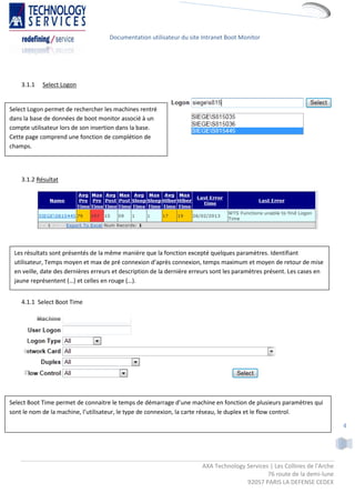 Documentation utilisateur du site Intranet Boot Monitor




    3.1.1   Select Logon


Select Logon permet de rechercher les machines rentré
dans la base de données de boot monitor associé à un
compte utilisateur lors de son insertion dans la base.
Cette page comprend une fonction de complétion de
champs.




    3.1.2 Résultat




 Les résultats sont présentés de la même manière que la fonction excepté quelques paramètres. Identifiant
 utilisateur, Temps moyen et max de pré connexion d’après connexion, temps maximum et moyen de retour de mise
 en veille, date des dernières erreurs et description de la dernière erreurs sont les paramètres présent. Les cases en
 jaune représentent (…) et celles en rouge (…).


    4.1.1 Select Boot Time




Select Boot Time permet de connaitre le temps de démarrage d’une machine en fonction de plusieurs paramètres qui
sont le nom de la machine, l’utilisateur, le type de connexion, la carte réseau, le duplex et le flow control.

                                                                                                                            4




                                                                        AXA Technology Services | Les Collines de l'Arche
                                                                                               76 route de la demi-lune
                                                                                       92057 PARIS LA DEFENSE CEDEX
 