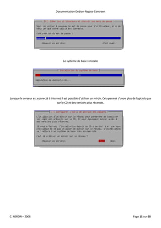 Documentation Debian-Nagios-Centreon




                                              Le système de base s’installe




Lorsque le serveur est connecté à internet il est possible d’utiliser un miroir. Cela permet d’avoir plus de logiciels que
                                       sur le CD et des versions plus récentes.




C. NERON – 2008                                                                                           Page 11 sur 60
 