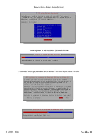 Documentation Debian-Nagios-Centreon




                             Téléchargement et installation du système standard :




              Le système d’amorçage permet de lancer Debian, il est donc important de l’installer :




C. NERON – 2008                                                                                       Page 14 sur 60
 