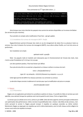 Documentation Debian-Nagios-Centreon

                                        Puis commenter la 2ème ligne (deb cdrom …) :




         Ainsi lorsque nous irons chercher les paquets nous aurons les versions disponibles sur le serveur de Debian
(les versions les plus récentes).

        Pour prendre en compte cette modification il faut faire : apt-get update.

        1.1.5.Installation d’un serveur de messagerie SMTP : Postfix

        Nagios/Centreon permet d’envoyer des mails en cas de changement de statut d’un ou plusieurs hosts ou
services. Pour cela il à besoin d’un serveur de messagerie (SMTP), nous allons utiliser Postfix, car il est très connu et
performant.

        Son installation est simple :

                                                 aptitude install –y postfix

         Note : les paquets mailx et mailutils sont nécessaires pour le fonctionnement de l’envoie des mails, mais
c’est le script d’installation (cf 1.2.2) qui s’en occupe.

        Lors des questions posées, il faut tout laisser par défaut.

        Pour plus de sécurité on va autoriser uniquement un réseau à utiliser ce serveur de mail :

                                                nano -c /etc/postfix/main.cf

                         Ligne 33 : my networks = 10.0.0.0 /8 devient my networks = x.x.x.x /x

        Cette ligne permet de définir les réseaux autorisés à se connecter au serveur.

        La dernière étape consiste à redémarrer le service pour que la modification soit prise en compte.

                                                 /etc/init.d/postfix restart

    1.2. NAGIOS
         1.2.1.Présentation

    Nagios est une application permettant la surveillance système et réseau. Il surveille les hôtes et services qui sont
spécifiés, vous alertant lorsque les systèmes vont mal et quand ils vont mieux. C'est un logiciel libre.

    La version que j’ai utilisée est la 3.0.3, sortie en juin 2008. Cette dernière apporte comme principale amélioration
une optimisation des performances. Celle-ci est dut à la parallélisation des « checks » des hôtes et des services, c'est-
à-dire qu’avant la version 3, Nagios pouvait envoyer 2 requêtes en quelques secondes au même endroit.
Maintenant, Nagios va regrouper ces requêtes qui ont le même destinataire, ainsi le trafic réseau va être allégé et le
serveur aura moins de requêtes à envoyer.
C. NERON – 2008                                                                                          Page 16 sur 60
 