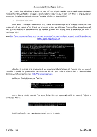 Documentation Debian-Nagios-Centreon

    Pour l’installer il est possible de le faire « à la main », c'est-à-dire en installant tous les paquets nécessaires puis
nagios en lui-même, cette étape est appelée la compilation des sources. Ou alors on peut utiliser le script que j’ai fait
permettant l’installation quasi-automatique, c’est cette solution qui sera détaillé ici.

        1.2.2.Installation via le script

        Tout d’abord il faut se procurer le script. Pour cela on peut le télécharger sur le SVN (système de gestion de
version, c’est à cet endroit qu’est déposé (ou « commité ») tous les fichiers de Centreon (donc son code source),
ainsi que ses modules et les contributions de membres (comme mon script)). Pour le télécharger, on utilise la
commande wget :

wget http://svn.centreon.com/branches/centreon-community/Centreon/contrib/pre_requisit_install/Debian-Fedora-
                                        CentOS-11-08-08/prerequis.tar




       Attention : la casse est prise en compte. Si une erreur se produit c’est que soit l’adresse n’est pas bonne, il
faut donc la vérifier soit que le fichier à été supprimé du SVN. Dans ce cas il faut contacter la communauté de
Centreon via le forum par exemple : http://forum.centreon.com

        Maintenant il faut décompresser l’archive :




     Rentrer dans le dossier issue de l’extraction de l’archive puis rendre exécutable les scripts à l’aide de la
commande chmod :




        On exécute le script et on répond aux questions comme ci-dessous :




C. NERON – 2008                                                                                            Page 17 sur 60
 