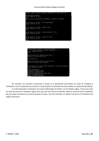 Documentation Debian-Nagios-Centreon




          On continue, les questions concernant le proxy et la distribution permettent au script de s’adapter à
l’utilisateur. Pour les questions qui suivent, le script propose à l’utilisateur de tout installer ou seulement des parties.
          Le script demande à l’utilisateur où on peut télécharger les fichiers, et où installer nagios. Il faut aussi saisir
les mots de passe de l’utilisateur nagios ainsi que celui de la base de données. Après la saisie de celui l’installation
des pré-requis commence est prend quelques minutes. Une fois terminée, on obtient cet écran et l’installation de
nagios commence :




C. NERON – 2008                                                                                             Page 18 sur 60
 