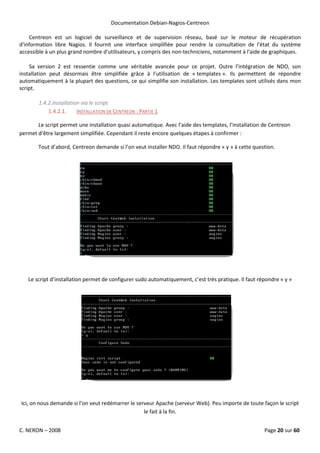 Documentation Debian-Nagios-Centreon

    Centreon est un logiciel de surveillance et de supervision réseau, basé sur le moteur de récupération
d'information libre Nagios. Il fournit une interface simplifiée pour rendre la consultation de l'état du système
accessible à un plus grand nombre d'utilisateurs, y compris des non-techniciens, notamment à l'aide de graphiques.

    Sa version 2 est ressentie comme une véritable avancée pour ce projet. Outre l’intégration de NDO, son
installation peut désormais être simplifiée grâce à l’utilisation de « templates ». Ils permettent de répondre
automatiquement à la plupart des questions, ce qui simplifie son installation. Les templates sont utilisés dans mon
script.

        1.4.2.Installation via le script
            1.4.2.1.     INSTALLATION DE CENTREON : PARTIE 1

       Le script permet une installation quasi automatique. Avec l’aide des templates, l’installation de Centreon
permet d’être largement simplifiée. Cependant il reste encore quelques étapes à confirmer :

       Tout d’abord, Centreon demande si l’on veut installer NDO. Il faut répondre « y » à cette question.




   Le script d’installation permet de configurer sudo automatiquement, c’est très pratique. Il faut répondre « y »




Ici, on nous demande si l’on veut redémarrer le serveur Apache (serveur Web). Peu importe de toute façon le script
                                                   le fait à la fin.


C. NERON – 2008                                                                                       Page 20 sur 60
 