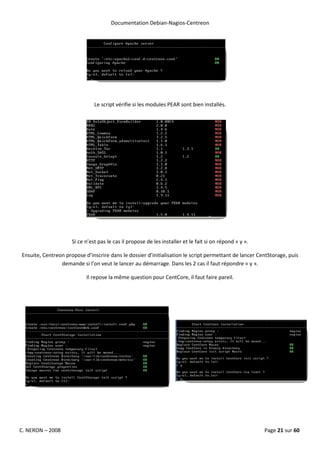 Documentation Debian-Nagios-Centreon




                               Le script vérifie si les modules PEAR sont bien installés.




                     Si ce n’est pas le cas il propose de les installer et le fait si on répond « y ».

Ensuite, Centreon propose d’inscrire dans le dossier d’initialisation le script permettant de lancer CentStorage, puis
                demande si l’on veut le lancer au démarrage. Dans les 2 cas il faut répondre « y ».

                           Il repose la même question pour CentCore, il faut faire pareil.




C. NERON – 2008                                                                                          Page 21 sur 60
 
