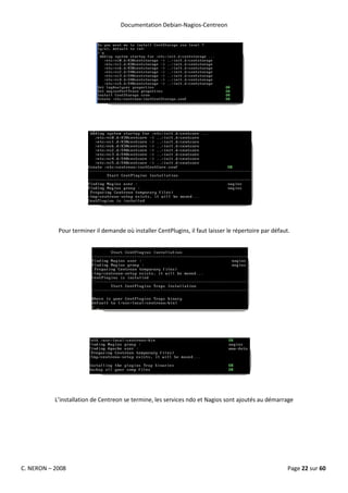Documentation Debian-Nagios-Centreon




            Pour terminer il demande où installer CentPlugins, il faut laisser le répertoire par défaut.




           L’installation de Centreon se termine, les services ndo et Nagios sont ajoutés au démarrage




C. NERON – 2008                                                                                        Page 22 sur 60
 