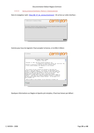 Documentation Debian-Nagios-Centreon

          1.4.2.2.    INSTALLATION DE CENTREON : PARTIE 2 : CONFIGURATION

      Dans le navigateur web : http://@_IP_du_serveur/centreon/ . On arrive sur cette interface :




      Comme pour tous les logiciels il faut accepter la licence, ici la GNU 2 (libre) :




      Quelques informations sur Nagios et Apache pré-remplies, il faut tout laisser par défaut :




C. NERON – 2008                                                                                     Page 24 sur 60
 