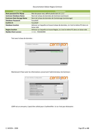 Documentation Debian-Nagios-Centreon

          Imprim Ecran                                                Commentaire
Root password for Mysql             Mot de passe root, définit plutôt dans le 1.2.2
Centreon Database Name              Nom de la base de données de Centreon (centreon)
Centreon Data Storage Name          Nom de la base de données de Centstorage (centstorage)
Database Password                   Facultatif
Confirm It                          Facultatif
Database location                   Adresse sur laquelle se trouve la base de données, ici c’est le même PC donc on
                                    laisse vide
Nagios location                     Adresse sur laquelle se trouve Nagios, ici c’est le même PC donc on laisse vide
MySQL Client version                >= 4.1 - PASSWORD


       Test avec la base de données :




       Maintenant il faut saisir les informations concernant l’administrateur de Centreon :




       LDAP est un annuaire, il peut être utilisé pour s’authentifier. Ici ce n’est pas nécessaire :




C. NERON – 2008                                                                                        Page 27 sur 60
 