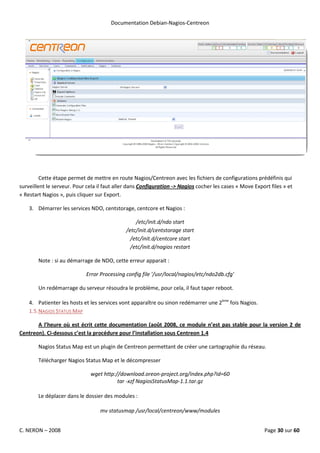 Documentation Debian-Nagios-Centreon




         Cette étape permet de mettre en route Nagios/Centreon avec les fichiers de configurations prédéfinis qui
surveillent le serveur. Pour cela il faut aller dans Configuration -> Nagios cocher les cases « Move Export files » et
« Restart Nagios », puis cliquer sur Export.

    3. Démarrer les services NDO, centstorage, centcore et Nagios :

                                                  /etc/init.d/ndo start
                                              /etc/init.d/centstorage start
                                                /etc/init.d/centcore start
                                                /etc/init.d/nagios restart

        Note : si au démarrage de NDO, cette erreur apparait :

                            Error Processing config file '/usr/local/nagios/etc/ndo2db.cfg'

        Un redémarrage du serveur résoudra le problème, pour cela, il faut taper reboot.

    4. Patienter les hosts et les services vont apparaître ou sinon redémarrer une 2ème fois Nagios.
    1.5. NAGIOS STATUS MAP

       A l’heure où est écrit cette documentation (août 2008, ce module n’est pas stable pour la version 2 de
Centreon). Ci-dessous c’est la procédure pour l’installation sous Centreon 1.4

        Nagios Status Map est un plugin de Centreon permettant de créer une cartographie du réseau.

        Télécharger Nagios Status Map et le décompresser

                              wget http://download.oreon-project.org/index.php?id=60
                                         tar -xzf NagiosStatusMap-1.1.tar.gz

        Le déplacer dans le dossier des modules :

                                  mv statusmap /usr/local/centreon/www/modules


C. NERON – 2008                                                                                          Page 30 sur 60
 