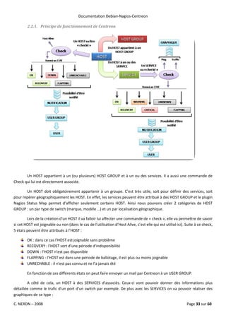 Documentation Debian-Nagios-Centreon

        2.2.1. Principe de fonctionnement de Centreon




       Un HOST appartient à un (ou plusieurs) HOST GROUP et à un ou des services. Il a aussi une commande de
Check qui lui est directement associée.

       Un HOST doit obligatoirement appartenir à un groupe. C’est très utile, soit pour définir des services, soit
pour repérer géographiquement les HOST. En effet, les services peuvent être attribué à des HOST GROUP et le plugin
Nagios Status Map permet d’afficher seulement certains HOST. Ainsi nous pouvons créer 2 catégories de HOST
GROUP : un par type de switch (marque, modèle …) et un par localisation géographique.

        Lors de la création d’un HOST il va falloir lui affecter une commande de « check », elle va permettre de savoir
si cet HOST est joignable ou non (dans le cas de l’utilisation d’Host Alive, c’est elle qui est utilisé ici). Suite à ce check,
5 états peuvent être attribués à l’HOST :

        OK : dans ce cas l’HOST est joignable sans problème
        RECOVERY : l’HOST sort d’une période d’indisponibilité
        DOWN : l’HOST n’est pas disponible
        FLAPPING : l’HOST est dans une période de ballotage, il est plus ou moins joignable
        UNRECHABLE : il n’est pas connu et ne l’a jamais été

        En fonction de ces différents états on peut faire envoyer un mail par Centreon à un USER GROUP.

        A côté de cela, un HOST à des SERVICES d’associés. Ceux-ci vont pouvoir donner des informations plus
détaillée comme le trafic d’un port d’un switch par exemple. De plus avec les SERVICES on va pouvoir réaliser des
graphiques de ce type :

C. NERON – 2008                                                                                               Page 33 sur 60
 