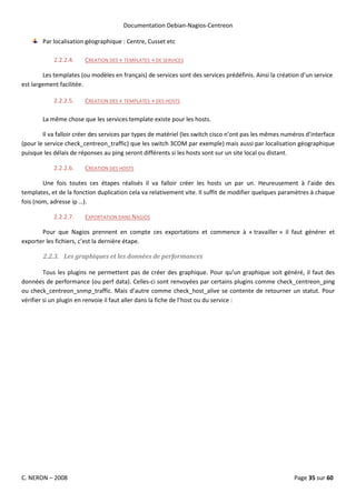 Documentation Debian-Nagios-Centreon

        Par localisation géographique : Centre, Cusset etc

            2.2.2.4.    CREATION DES « TEMPLATES » DE SERVICES

        Les templates (ou modèles en français) de services sont des services prédéfinis. Ainsi la création d’un service
est largement facilitée.

            2.2.2.5.    CREATION DES « TEMPLATES » DES HOSTS

        La même chose que les services template existe pour les hosts.

        Il va falloir créer des services par types de matériel (les switch cisco n’ont pas les mêmes numéros d’interface
(pour le service check_centreon_traffic) que les switch 3COM par exemple) mais aussi par localisation géographique
puisque les délais de réponses au ping seront différents si les hosts sont sur un site local ou distant.

            2.2.2.6.    CREATION DES HOSTS

        Une fois toutes ces étapes réalisés il va falloir créer les hosts un par un. Heureusement à l’aide des
templates, et de la fonction duplication cela va relativement vite. Il suffit de modifier quelques paramètres à chaque
fois (nom, adresse ip …).

            2.2.2.7.    EXPORTATION DANS NAGIOS

       Pour que Nagios prennent en compte ces exportations et commence à « travailler » il faut générer et
exporter les fichiers, c’est la dernière étape.

        2.2.3. Les graphiques et les données de performances

         Tous les plugins ne permettent pas de créer des graphique. Pour qu’un graphique soit généré, il faut des
données de performance (ou perf data). Celles-ci sont renvoyées par certains plugins comme check_centreon_ping
ou check_centreon_snmp_traffic. Mais d’autre comme check_host_alive se contente de retourner un statut. Pour
vérifier si un plugin en renvoie il faut aller dans la fiche de l’host ou du service :




C. NERON – 2008                                                                                         Page 35 sur 60
 