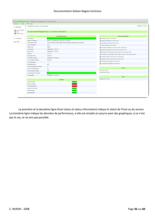 Documentation Debian-Nagios-Centreon




         La première et la deuxième ligne (host status et status information) indique le statut de l’host ou du service.
La troisième ligne indique les données de performance, si elle est remplie on pourra avoir des graphiques, si ce n’est
pas le cas, ce ne sera pas possible.




C. NERON – 2008                                                                                          Page 36 sur 60
 