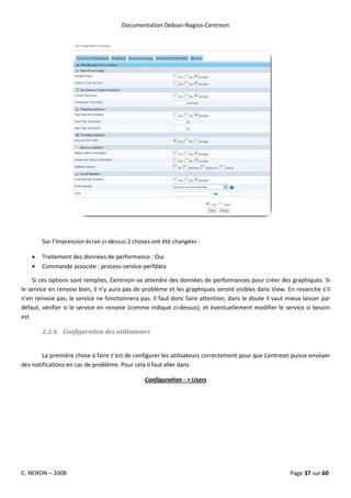 Documentation Debian-Nagios-Centreon




        Sur l’impression écran ci-dessus 2 choses ont été changées :

    •   Traitement des données de performance : Oui
    •   Commande associée : process-service-perfdata

     Si ces options sont remplies, Centreon va attendre des données de performances pour créer des graphiques. Si
le service en renvoie bien, il n’y aura pas de problème et les graphiques seront visibles dans View. En revanche s’il
n’en renvoie pas, le service ne fonctionnera pas. Il faut donc faire attention, dans le doute il vaut mieux laisser par
défaut, vérifier si le service en renvoie (comme indiqué ci-dessus), et éventuellement modifier le service si besoin
est.

        2.2.4. Configuration des utilisateurs


        La première chose à faire c’est de configurer les utilisateurs correctement pour que Centreon puisse envoyer
des notifications en cas de problème. Pour cela il faut aller dans

                                               Configuration - > Users




C. NERON – 2008                                                                                        Page 37 sur 60
 